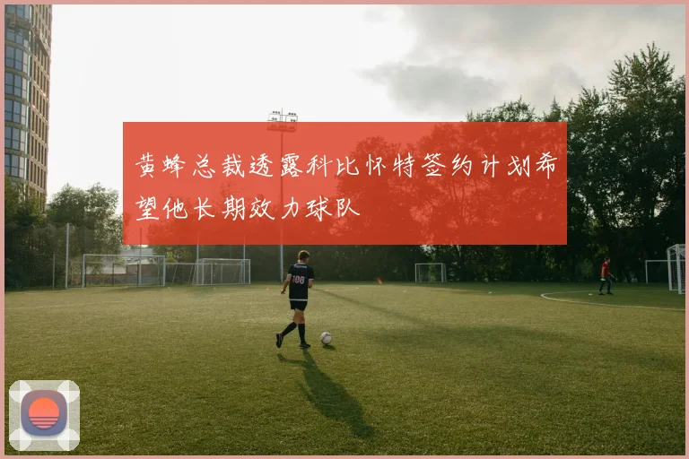 黄蜂总裁透露科比怀特签约计划希望他长期效力球队