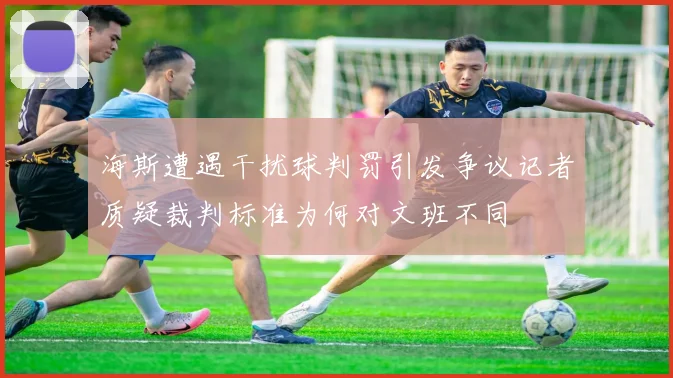 海斯遭遇干扰球判罚引发争议记者质疑裁判标准为何对文班不同