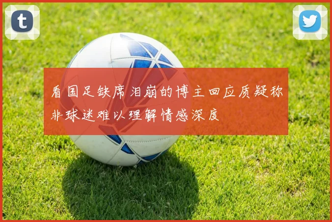 看国足缺席泪崩的博主回应质疑称非球迷难以理解情感深度