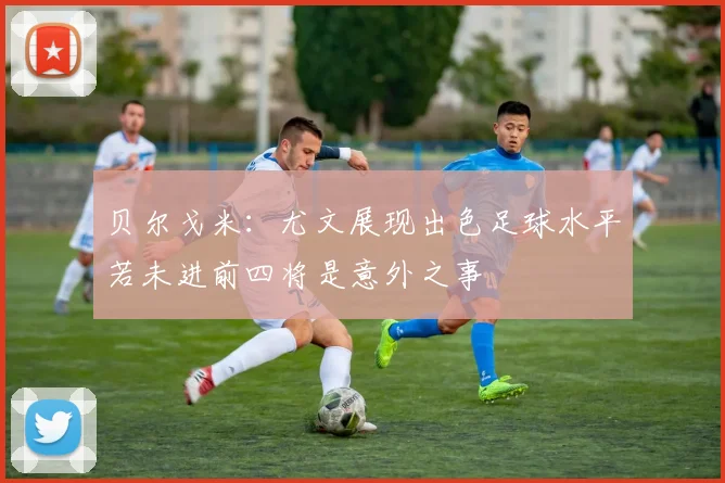 贝尔戈米：尤文展现出色足球水平若未进前四将是意外之事