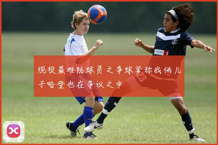 现役最难防球员之争球爹称我俩儿子哈登也在争议之中