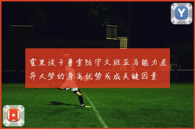 霍里谈卡鲁索防守文班亚马能力差异大梦的身高优势或成关键因素