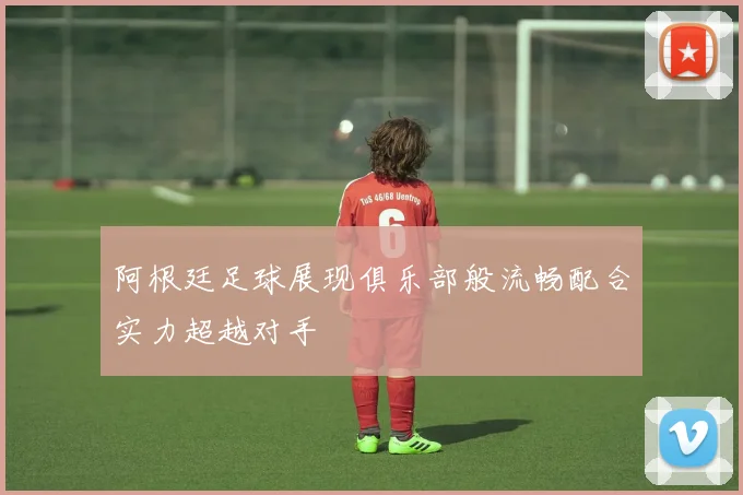 阿根廷足球展现俱乐部般流畅配合实力超越对手