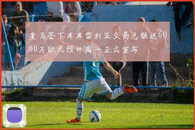 皇马签下库库雷利亚交易总额达6000万欧元预计周一正式宣布