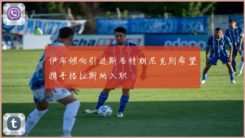 伊布倾向引进斯洛特朗尼克则希望携手格拉斯纳入职