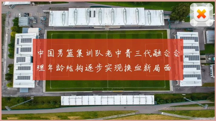 中国男篮集训队老中青三代融合合理年龄结构逐步实现换血新局面