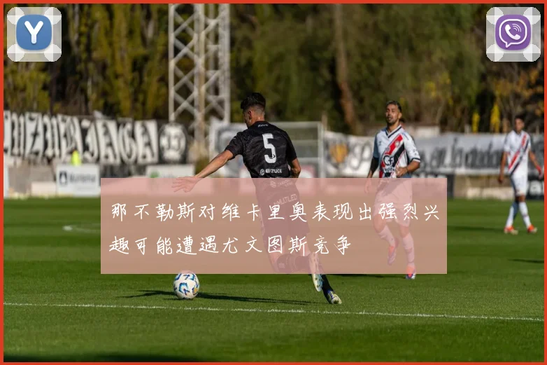 那不勒斯对维卡里奥表现出强烈兴趣可能遭遇尤文图斯竞争