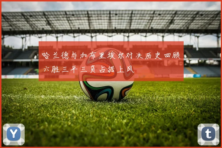 哈兰德与加布里埃尔对决历史回顾六胜三平三负占据上风