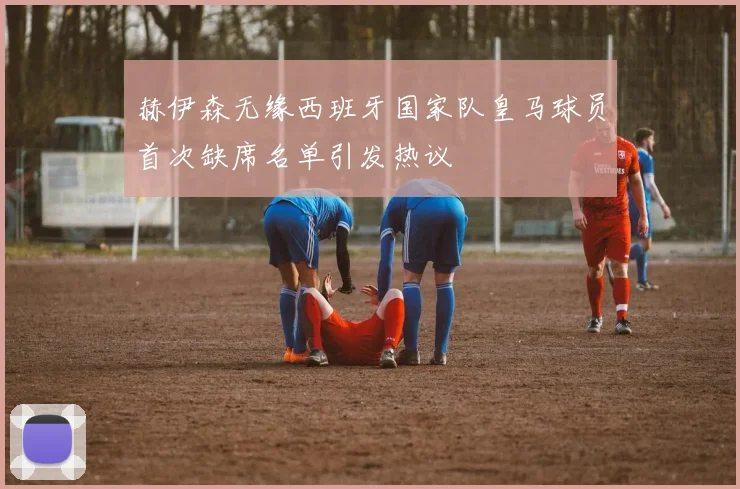 赫伊森无缘西班牙国家队皇马球员首次缺席名单引发热议