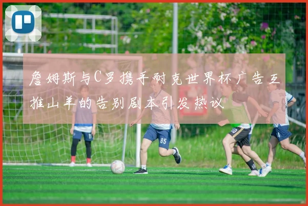 詹姆斯与C罗携手耐克世界杯广告互推山羊的告别剧本引发热议