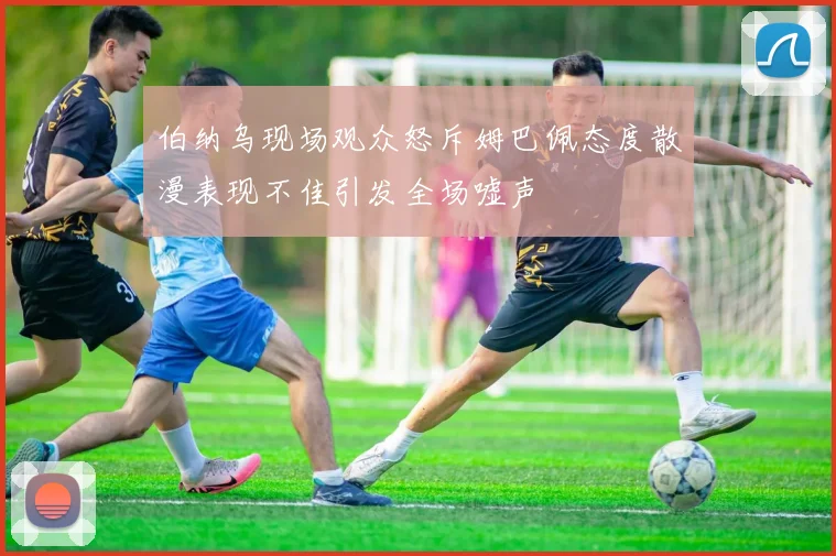 伯纳乌现场观众怒斥姆巴佩态度散漫表现不佳引发全场嘘声